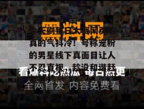 今天刷每日大赛网页版真的气抖冷！号称宠粉的男星线下真面目让人不忍直视，趁没和谐赶紧看！