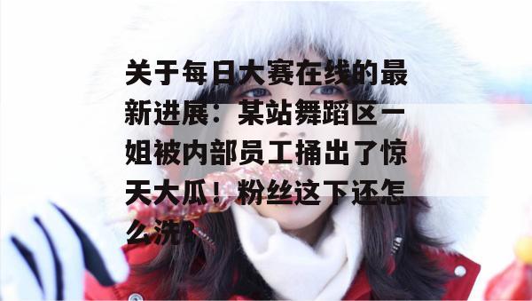关于每日大赛在线的最新进展：某站舞蹈区一姐被内部员工捅出了惊天大瓜！粉丝这下还怎么洗？