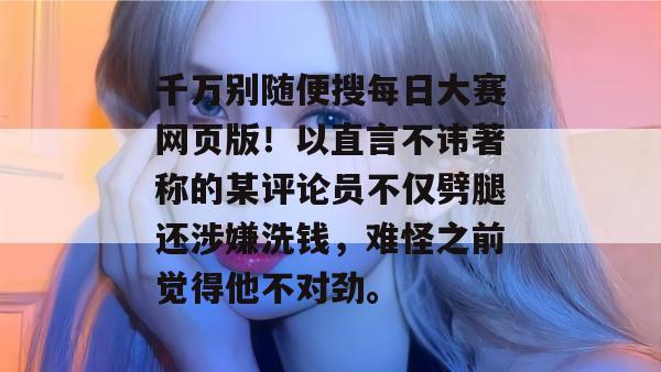 千万别随便搜每日大赛网页版！以直言不讳著称的某评论员不仅劈腿还涉嫌洗钱，难怪之前觉得他不对劲。