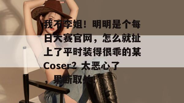 我不李姐！明明是个每日大赛官网，怎么就扯上了平时装得很乖的某Coser？太恶心了，果断取关！