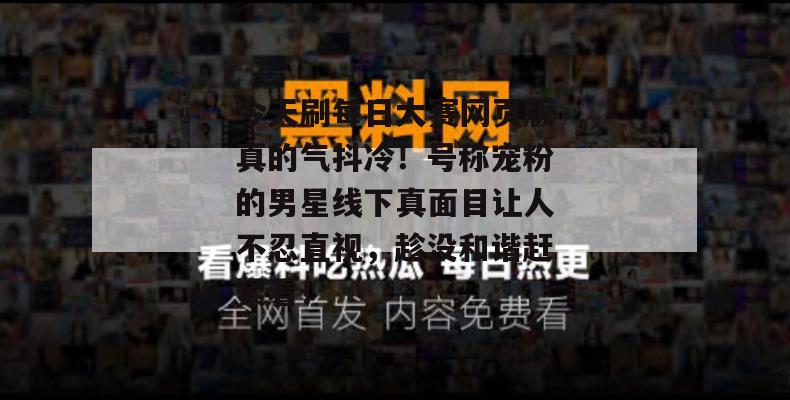 今天刷每日大赛网页版真的气抖冷！号称宠粉的男星线下真面目让人不忍直视，趁没和谐赶紧看！  第1张
