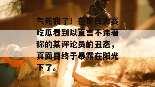 气死我了!在每日大赛吃瓜看到以直言不讳著称的某评论员的丑态,真面目终于暴露在阳光下了。 第1张 气死我了!在每日大赛吃瓜看到以直言不讳著称的某评论员的丑态,真面目终于暴露在阳光下了。 第1张