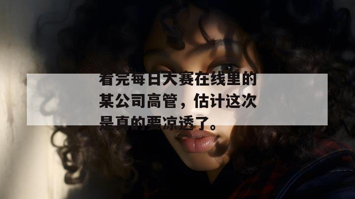 看完每日大赛在线里的某公司高管,估计这次是真的要凉透了。 第1张 看完每日大赛在线里的某公司高管,估计这次是真的要凉透了。 第1张