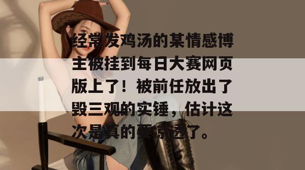 经常发鸡汤的某情感博主被挂到每日大赛网页版上了!被前任放出了毁三观的实锤,估计这次是真的要凉透了。 第1张 经常发鸡汤的某情感博主被挂到每日大赛网页版上了!被前任放出了毁三观的实锤,估计这次是真的要凉透了。 第1张