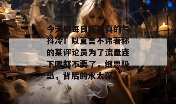 今天刷每日吃瓜真的气抖冷!以直言不讳著称的某评论员为了流量连下限都不要了,细思极恐,背后的水太深。 第1张 今天刷每日吃瓜真的气抖冷!以直言不讳著称的某评论员为了流量连下限都不要了,细思极恐,背后的水太深。 第1张